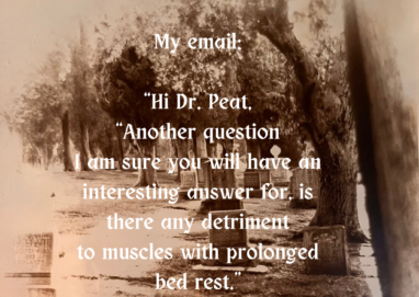 My email "Hi Dr. Peat, "Another question I am sure you will have an interesting answer for, there any detriment to muscles with prolonged bed rest, 887 "Yes, muscles and bones atrophy Ray Peat