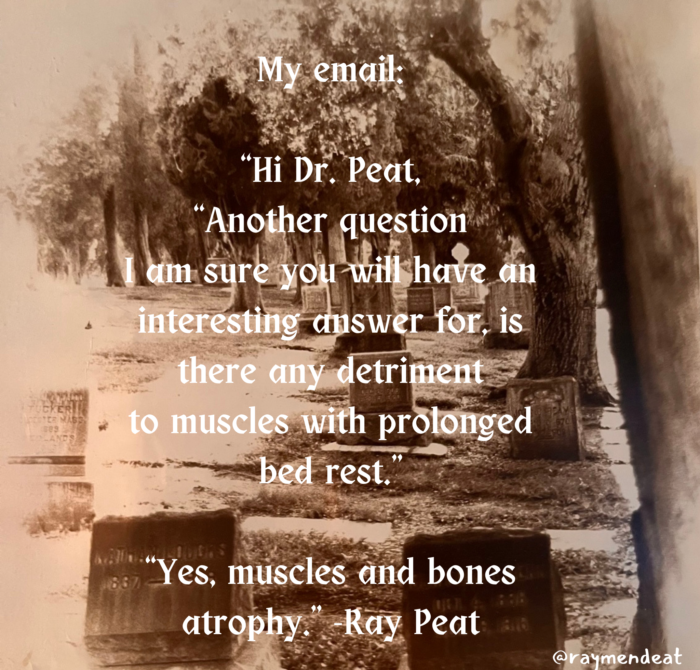 My email "Hi Dr. Peat, "Another question I am sure you will have an interesting answer for, there any detriment to muscles with prolonged bed rest, 887 "Yes, muscles and bones atrophy Ray Peat