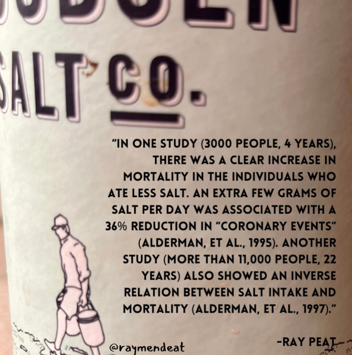 "IN ONE STUDY (3000 PEOPLE, 4 YEARS), THERE WAS A CLEAR INCREASE IN MORTALITY IN THE INDIVIDUALS WHO ATE LESS SALT. AN EXTRA FEW GRAMS OF SALT PER DAY WAS ASSOCIATED WITH A 36% REDUCTION IN "CORONARY EVENTS" (ALDERMAN, ET AL., 1995). ANOTHER STUDY (MORE THAN 11,000 PEOPLE, 22 YEARS) ALSO SHOWED AN INVERSE RELATION BETWEEN SALT INTAKE AND MORTALITY (ALDERMAN, ET AL., 1997)." @raymendeat -RAY PEAT-