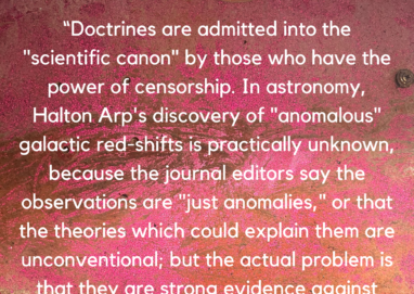 "Doctrines are admitted into the "scientific canon" by those who have the power of censorship. In astronomy, Halton Arp's discovery of anomalous" galactic red shifts is practically unknown, because the journal editors say the observations are "just anomalies," or that the theories which could explain them are unconventional; but the actual problem is that they are strong evidence against The Big Bang, Hubble's Law, and the Expanding Universe. American science since the 1940s, has probably been the most censored and doctrinaire in the world." Ray Peat