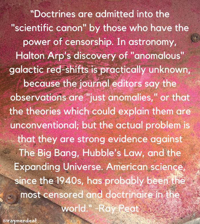 "Doctrines are admitted into the "scientific canon" by those who have the power of censorship. In astronomy, Halton Arp's discovery of anomalous" galactic red shifts is practically unknown, because the journal editors say the observations are "just anomalies," or that the theories which could explain them are unconventional; but the actual problem is that they are strong evidence against The Big Bang, Hubble's Law, and the Expanding Universe. American science since the 1940s, has probably been the most censored and doctrinaire in the world." Ray Peat