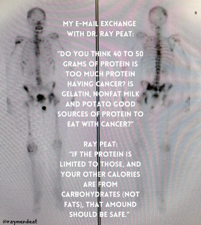 MY E-MAIL EXCHANGE WITH DR RAY PEAT. "DO YOUT MINK 40 TO 50 TOO NUENPECTEL HavING GELATIN NONFAT MILK AND PO' Ito CoOD SOURCES O PROTEIN TO EAT WIT CANCER?" RAY PEAT: "IF THE PROTEIN IS LIMITED TO THOSE, AND YOUR OTHER CALORIES ARE FROM CARBOHYDRATES (NOT FATS) THAT AMOUND SHOULD BE SAFE.”