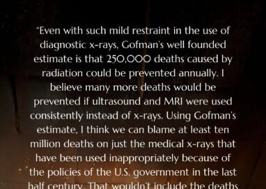 "Even with such mild restraint in the use of diagnostic -rays, Cofman's well founded estimate is that 250,000 deaths caused by radiation could be prevented annually. I believe many more deaths would be prevented if ultrasound and MRI were used consistently instead of x-rays. Using Cofman's estimate, I think we can blame at least ten million deaths on just the medical x-rays that have been used inappropriately because of the policies of the U.S. government in the last half century. That wouldn't include the deaths caused, by radioactive fallout from bomb tests and leaks from nuclear power plants, or the vast numbers of people mentally impaired by all sorts of toxic radiation." -Ray Peat