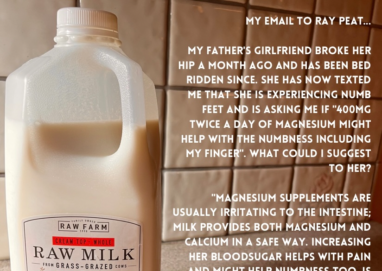 MY EMAIL TO RAY PEAT. MY FATHER'S GIRLFRIEND BROKE HER HIP A MONTH AGO AND HAS BEEN BED RIDDEN SINCE. SHE HAS NOW TEXTED ME THAT SHE IS EXPERIENCING NUMB FEET AND IS ASKING ME IF "400MG TWICE A DAY OF MAGNESIUM MIGHT HELP WITH THE NUMBNESS INCLUDING MY FINGER". WHAT COULD I SUGGEST TO HER? RAW FARM CREAM TOP - WHOLE RAW MILK FROM GRASS - GRAZED CONS VUVE A - SAV TEST "MAGNESIUM SUPPLEMENTS ARE USUALLY IRRITATING TO THE INTESTINE: MILK PROVIDES BOTH MAGNESIUM AND CALCIUM IN A SAFE WAY. INCREASING HER BLOODSUGAR HELPS WITH PAIN AND MIGHT HELP NUMBNESS TOO. IS SHE USING DRUGS FOR THE PAIN? CONCORD GRAPE JUICE, ALTERNATING WITH MILK. HELPS TO INCREASE BLOOD GLUCOSE AND DECREASE INFLAMMATION AND PAIN. -RAY