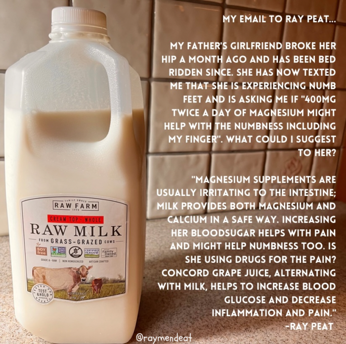 MY EMAIL TO RAY PEAT. MY FATHER'S GIRLFRIEND BROKE HER HIP A MONTH AGO AND HAS BEEN BED RIDDEN SINCE. SHE HAS NOW TEXTED ME THAT SHE IS EXPERIENCING NUMB FEET AND IS ASKING ME IF "400MG TWICE A DAY OF MAGNESIUM MIGHT HELP WITH THE NUMBNESS INCLUDING MY FINGER". WHAT COULD I SUGGEST TO HER? RAW FARM CREAM TOP - WHOLE RAW MILK FROM GRASS - GRAZED CONS VUVE A - SAV TEST "MAGNESIUM SUPPLEMENTS ARE USUALLY IRRITATING TO THE INTESTINE: MILK PROVIDES BOTH MAGNESIUM AND CALCIUM IN A SAFE WAY. INCREASING HER BLOODSUGAR HELPS WITH PAIN AND MIGHT HELP NUMBNESS TOO. IS SHE USING DRUGS FOR THE PAIN? CONCORD GRAPE JUICE, ALTERNATING WITH MILK. HELPS TO INCREASE BLOOD GLUCOSE AND DECREASE INFLAMMATION AND PAIN. -RAY