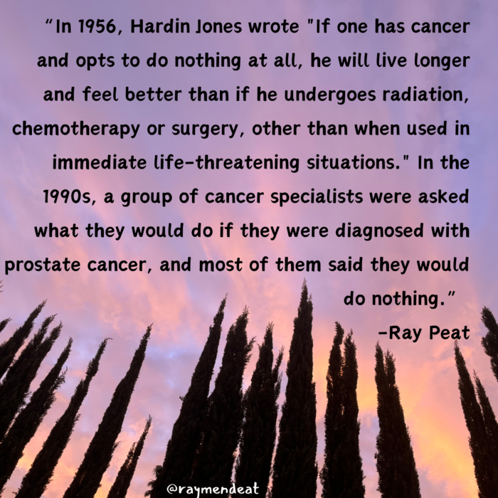 " In 1956, Hardin Jones wrote "If one has cancer and opts to do nothing at all, he will live longer and feel better than if he undergoes radiation, chemotherapy or surgery, other than when used in immediate life-threatening situations.' " In the 1990s, a group of cancer specialists were asked what they would do if they were diagnosed with prostate cancer, and most of them said they would do nothing." -Ray Peat