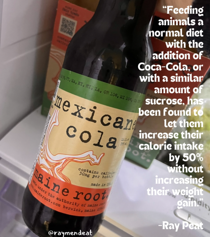 "Feeding animals a normal diet with the addition of Coca-Cola, or US, T2, MA, NY with a similar • HI, IA, OR 10€, HI 109, CAVI amount of sucrose. has been found to mexican cola Let them increase their 12112 3552 calorie intake O by 50% contains caffeit 30mg per boftle made in Ve leine root ween to at worthy or sit s without increasino their weight gains, -Ray Peat